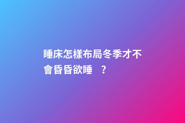 睡床怎樣布局冬季才不會昏昏欲睡？